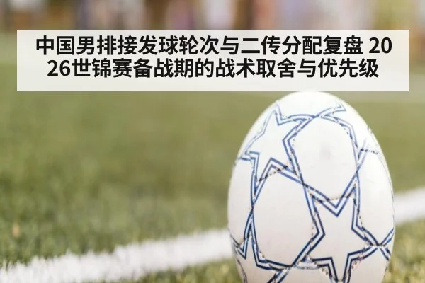 中国男排接发球轮次与二传分配复盘 2026世锦赛备战期的战术取舍与优先级