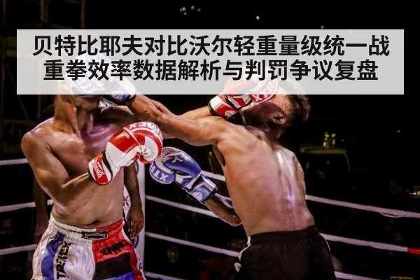 贝特比耶夫对比沃尔轻重量级统一战 重拳效率数据解析与判罚争议复盘